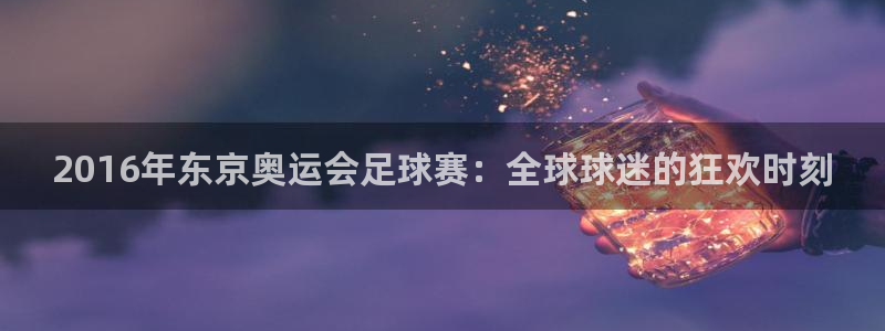  2016年东京奥运会足球赛：全球球迷的狂欢时刻