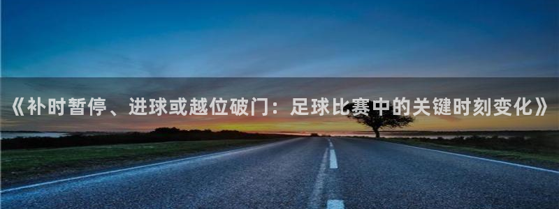 《补时暂停、进球或越位破门：足球比赛中的关键时刻变化》